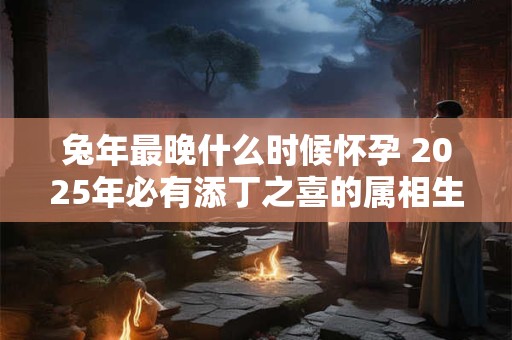 兔年最晚什么时候怀孕 2025年必有添丁之喜的属相生肖