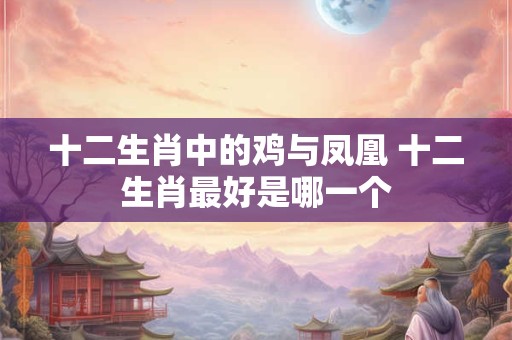 十二生肖中的鸡与凤凰 十二生肖最好是哪一个 十二生肖中的鸡与凤凰 十二生肖最好是哪一个