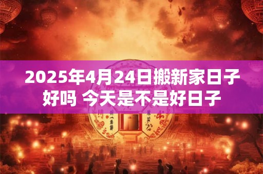 2025年4月24日搬新家日子好吗 今天是不是好日子