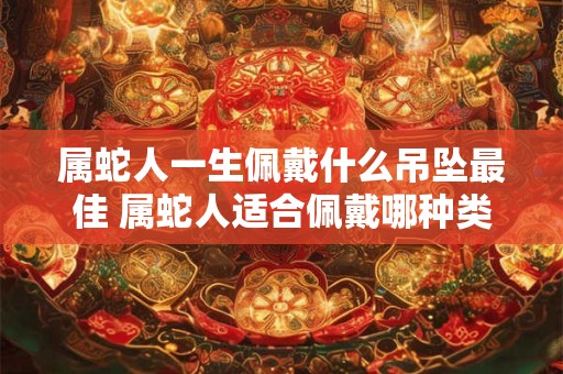 属蛇人一生佩戴什么吊坠最佳 属蛇人适合佩戴哪种类型的吊坠