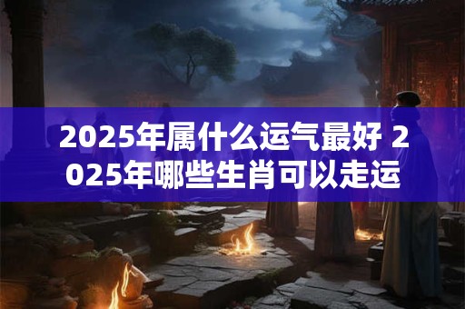 2025年属什么运气最好 2025年哪些生肖可以走运