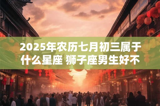 2025年农历七月初三属于什么星座 狮子座男生好不好