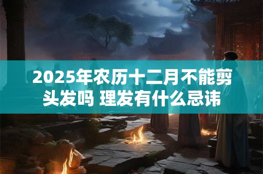 2025年农历十二月不能剪头发吗 理发有什么忌讳