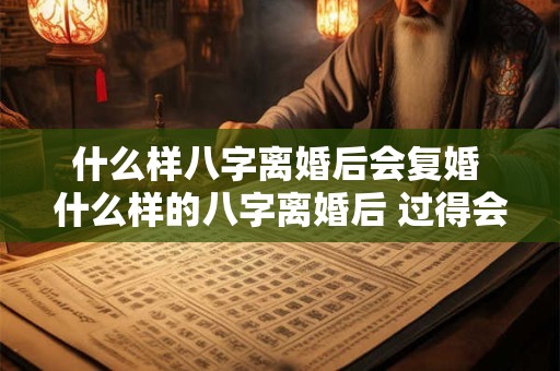 什么样八字离婚后会复婚 什么样的八字离婚后 过得会更好