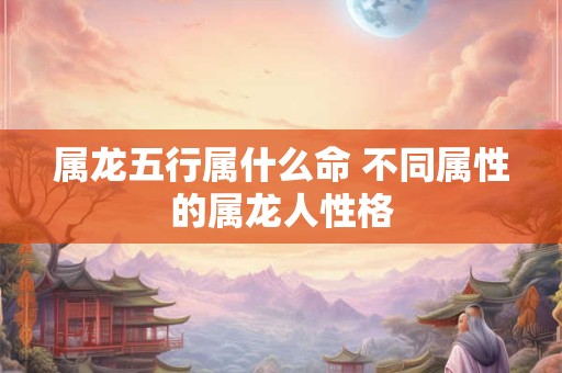 属龙五行属什么命 不同属性的属龙人性格