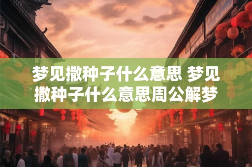梦见撒种子什么意思 梦见撒种子什么意思周公解梦