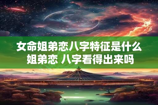 女命姐弟恋八字特征是什么 姐弟恋 八字看得出来吗