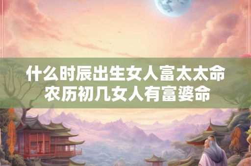 什么时辰出生女人富太太命 农历初几女人有富婆命