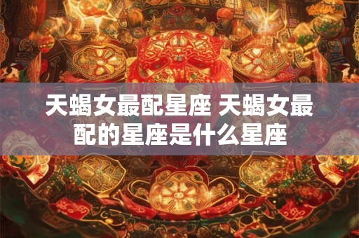 天蝎女最配星座 天蝎女最配的星座是什么星座