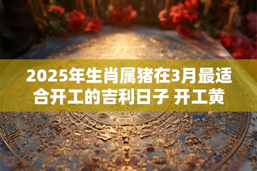 2025年生肖属猪在3月最适合开工的吉利日子 开工黄道日子