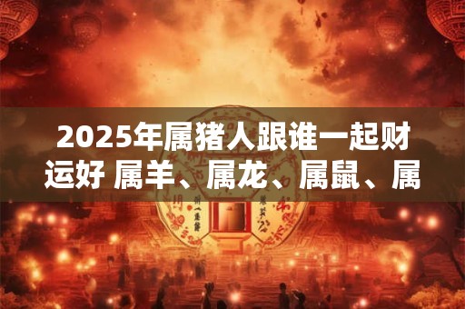 2025年属猪人跟谁一起财运好 属羊、属龙、属鼠、属兔