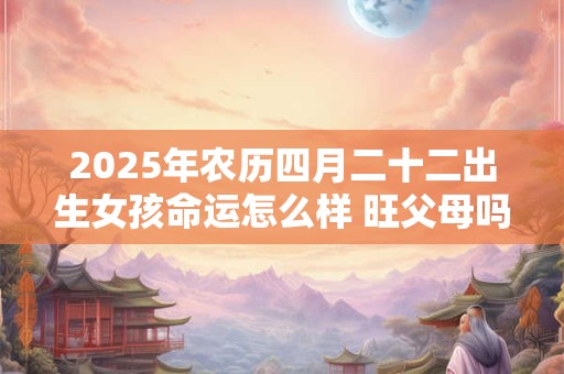 2025年农历四月二十二出生女孩命运怎么样 旺父母吗