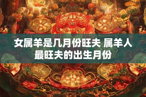 女属羊是几月份旺夫 属羊人最旺夫的出生月份