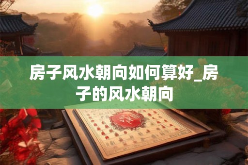房子风水朝向如何算好_房子的风水朝向