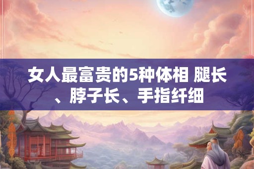 女人最富贵的5种体相 腿长、脖子长、手指纤细