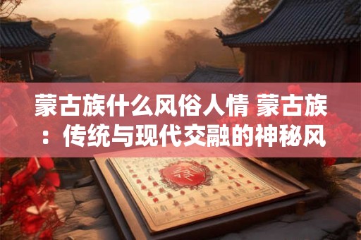 蒙古族什么风俗人情 蒙古族:传统与现代交融的神秘风情 蒙古族什么风俗人情 蒙古族:传统与现代交融的神秘风情