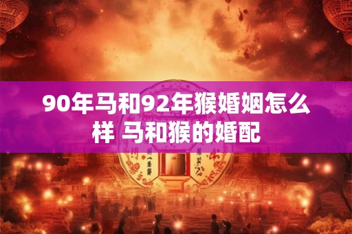 90年马和92年猴婚姻怎么样 马和猴的婚配