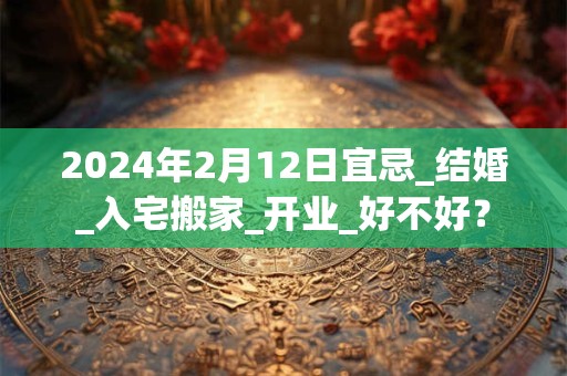 2024年2月12日宜忌_结婚_入宅搬家_开业_好不好？