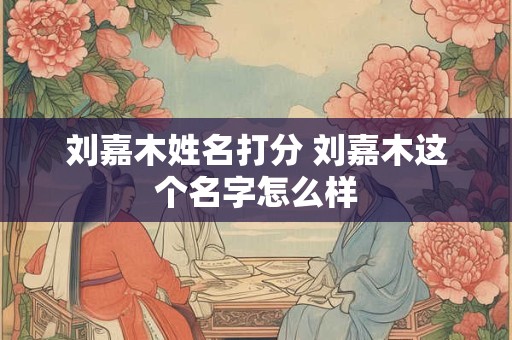 刘嘉木姓名打分 刘嘉木这个名字怎么样