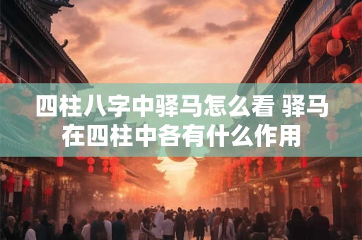 四柱八字中驿马怎么看 驿马在四柱中各有什么作用
