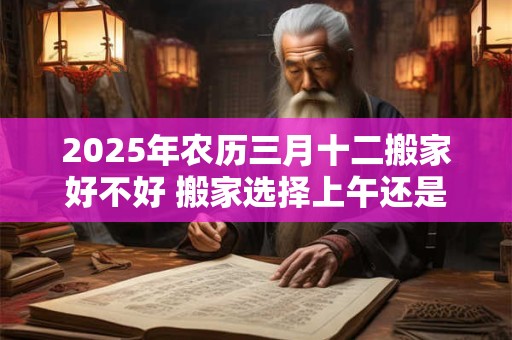 2025年农历三月十二搬家好不好 搬家选择上午还是下午