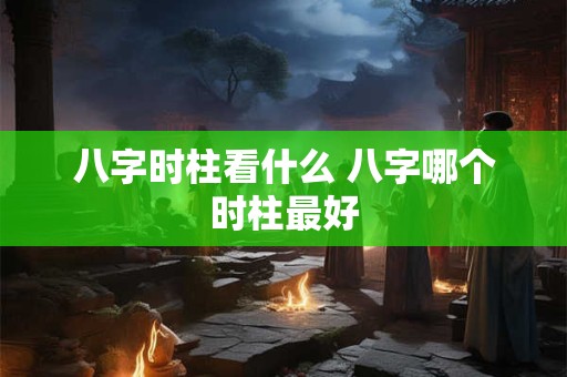八字时柱看什么 八字哪个时柱最好