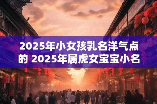 2025年小女孩乳名洋气点的 2025年属虎女宝宝小名宜用字