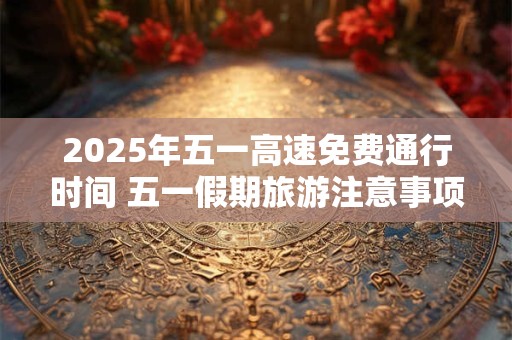 2025年五一高速免费通行时间 五一假期旅游注意事项