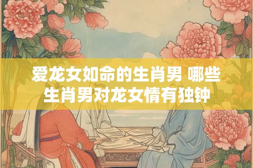 爱龙女如命的生肖男 哪些生肖男对龙女情有独钟