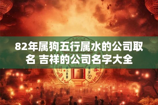 82年属狗五行属水的公司取名 吉祥的公司名字大全