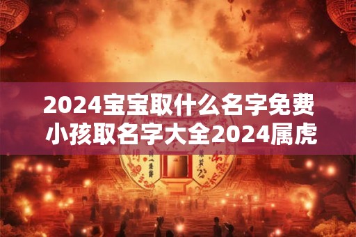2024宝宝取什么名字免费 小孩取名字大全2024属虎