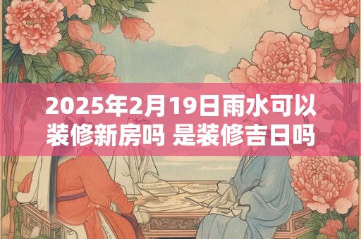 2025年2月19日雨水可以装修新房吗 是装修吉日吗