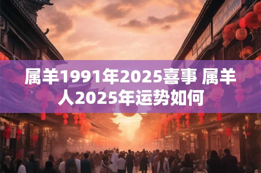 属羊1991年2025喜事 属羊人2025年运势如何