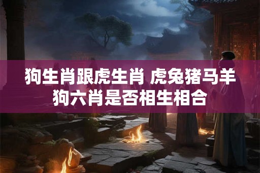 狗生肖跟虎生肖 虎兔猪马羊狗六肖是否相生相合