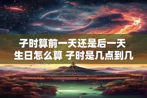 子时算前一天还是后一天 生日怎么算 子时是几点到几点