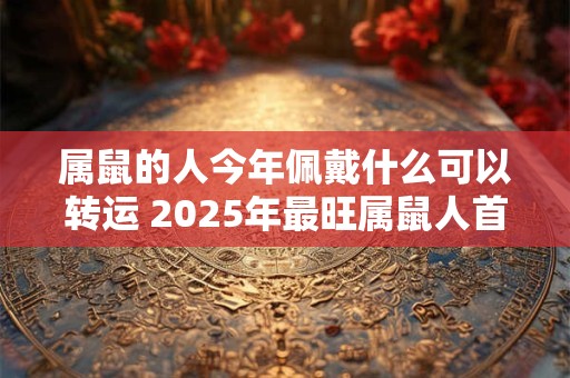 属鼠的人今年佩戴什么可以转运 2025年最旺属鼠人首饰