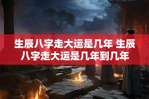 生辰八字走大运是几年 生辰八字走大运是几年到几年