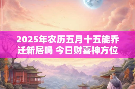 2025年农历五月十五能乔迁新居吗 今日财喜神方位！