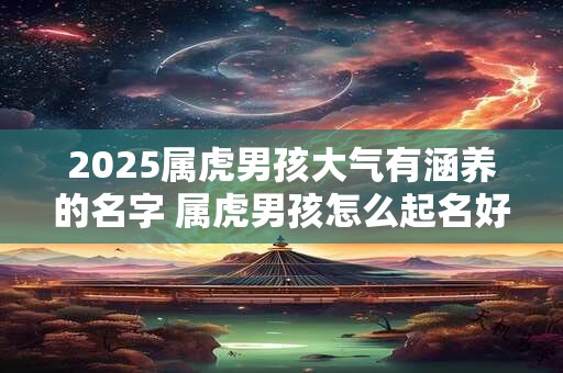 详细阅读:2025属虎男孩大气有涵养的名字 属虎男孩怎么起名好听2025 2025属虎男孩大气有涵养的名字 属虎男孩怎么起名好听2025