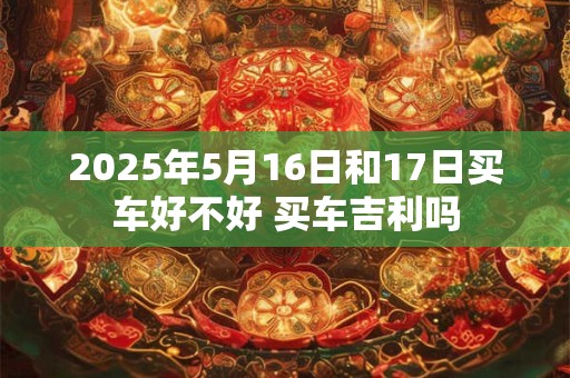 2025年5月16日和17日买车好不好 买车吉利吗