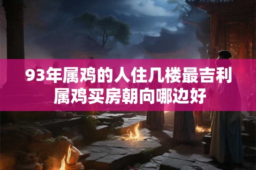 详细阅读:93年属鸡的人住几楼最吉利 属鸡买房朝向哪边好 93年属鸡的人住几楼最吉利 属鸡买房朝向哪边好