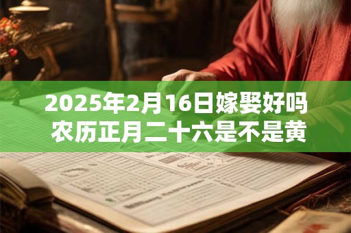 2025年2月16日嫁娶好吗 农历正月二十六是不是黄道吉日