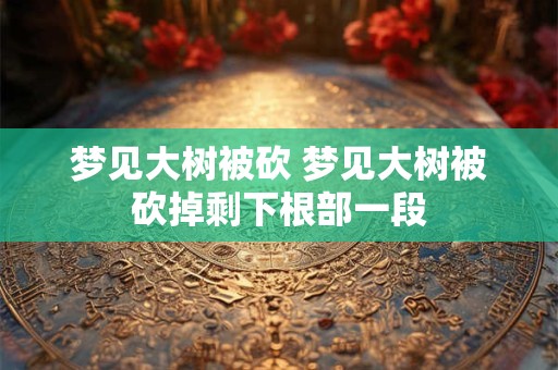 梦见大树被砍 梦见大树被砍掉剩下根部一段