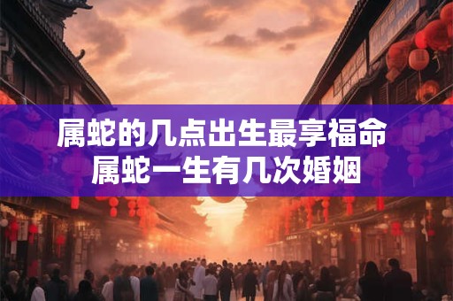 属蛇的几点出生最享福命 属蛇一生有几次婚姻
