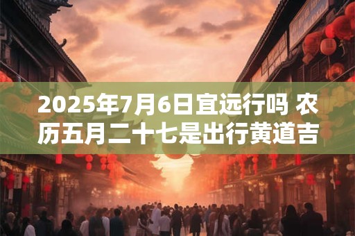 2025年7月6日宜远行吗 农历五月二十七是出行黄道吉日吗