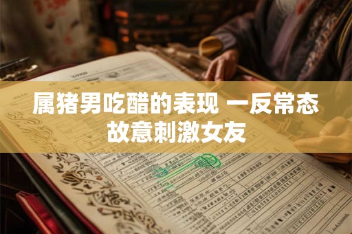 属猪男吃醋的表现 一反常态故意刺激女友