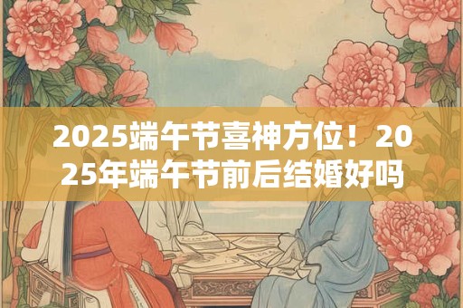 2025端午节喜神方位！2025年端午节前后结婚好吗