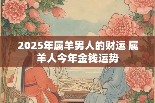 2025年属羊男人的财运 属羊人今年金钱运势 2025年属羊男人的财运 属羊人今年金钱运势