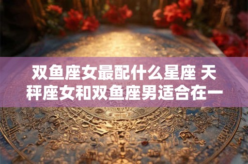 双鱼座女最配什么星座 天秤座女和双鱼座男适合在一起吗