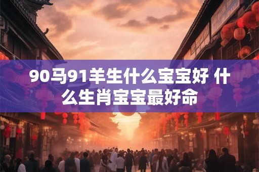 90马91羊生什么宝宝好 什么生肖宝宝最好命 90马91羊生什么宝宝好 什么生肖宝宝最好命